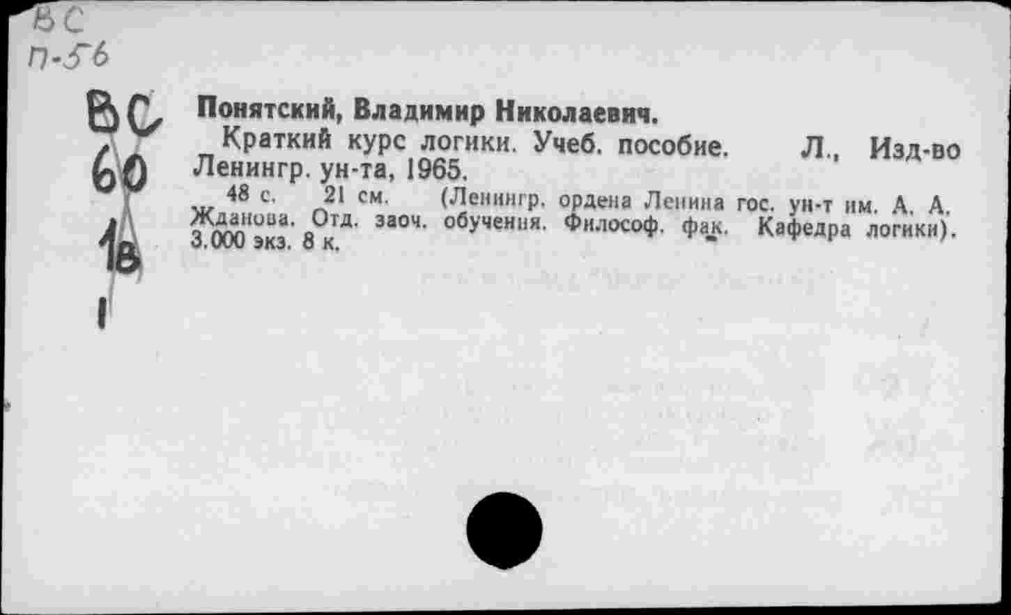 ﻿Понятский, Владимир Николаевич.
Краткий курс логики. Учеб, пособие. Л Изд-во Ленингр. ун-та, 1965.
48 с. 21 см. (Ленингр, ордена Ленина гос. ун-т им. А. А э ™0Ва' о за04' обУчеН11Я- Философ, фак. Кафедра логики), о.иии ЭКЗ. ОК.	'